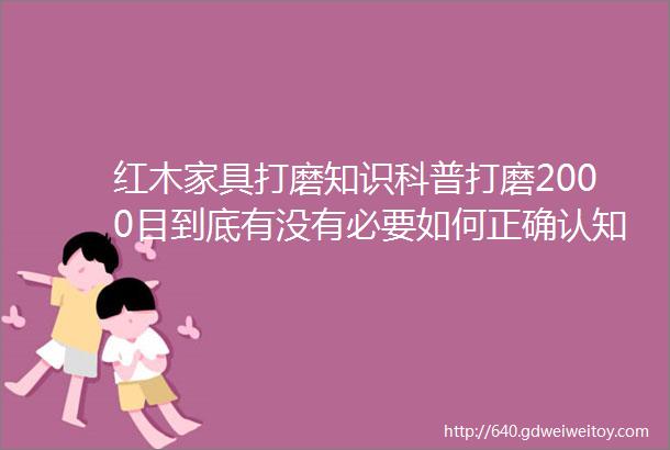 红木家具打磨知识科普打磨2000目到底有没有必要如何正确认知红木家具的精打磨抛光