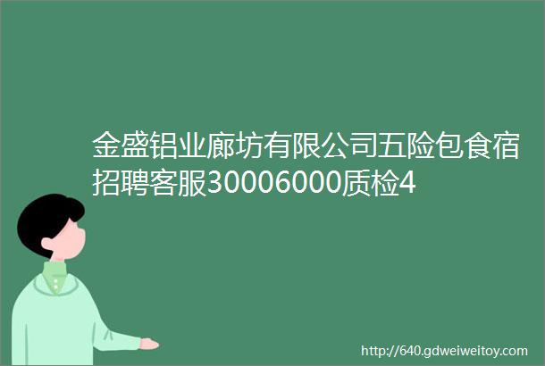 金盛铝业廊坊有限公司五险包食宿招聘客服30006000质检45006000